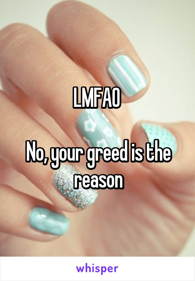 LMFAO 

No, your greed is the reason