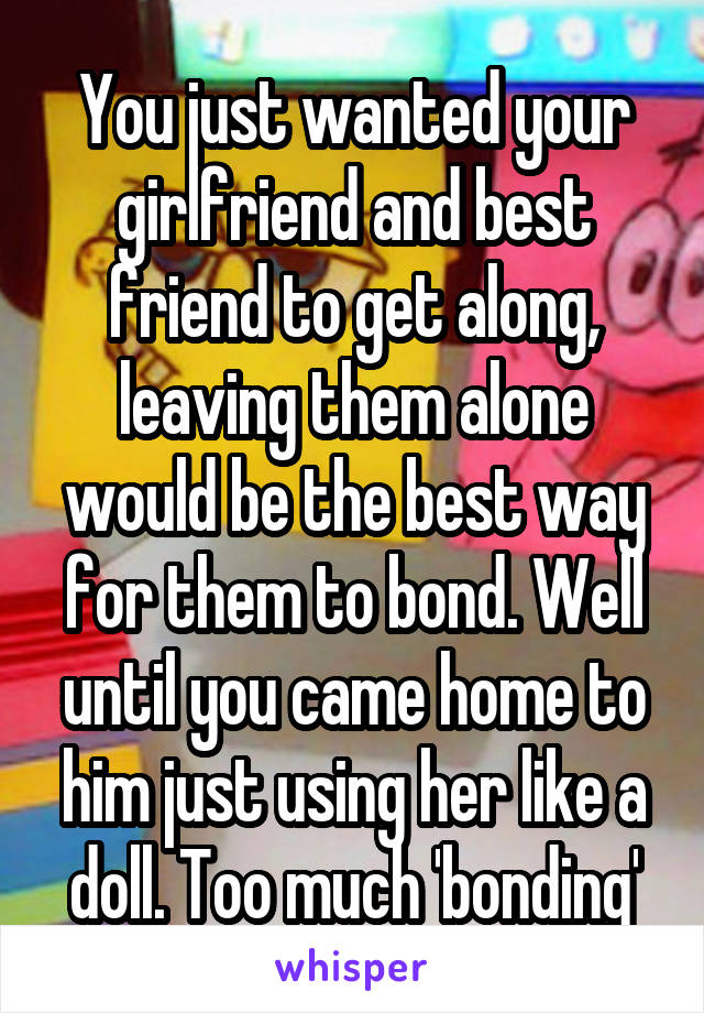 You just wanted your girlfriend and best friend to get along, leaving them alone would be the best way for them to bond. Well until you came home to him just using her like a doll. Too much 'bonding'