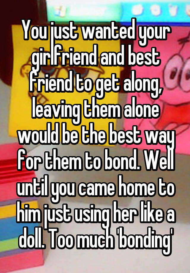 You just wanted your girlfriend and best friend to get along, leaving them alone would be the best way for them to bond. Well until you came home to him just using her like a doll. Too much 'bonding'