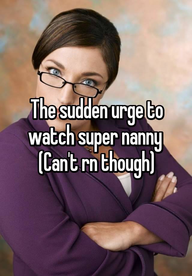 The sudden urge to watch super nanny 
(Can't rn though)
