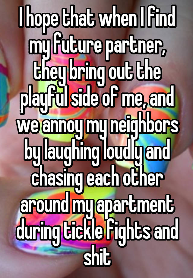 I hope that when I find my future partner, they bring out the playful side of me, and we annoy my neighbors by laughing loudly and chasing each other around my apartment during tickle fights and shit