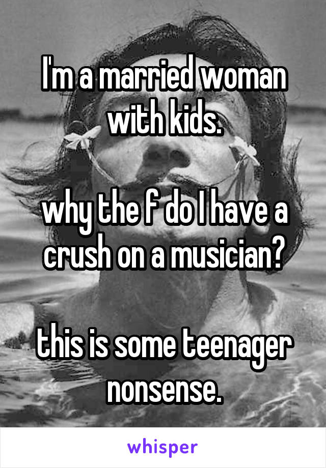 I'm a married woman with kids.

why the f do I have a crush on a musician?

this is some teenager nonsense.