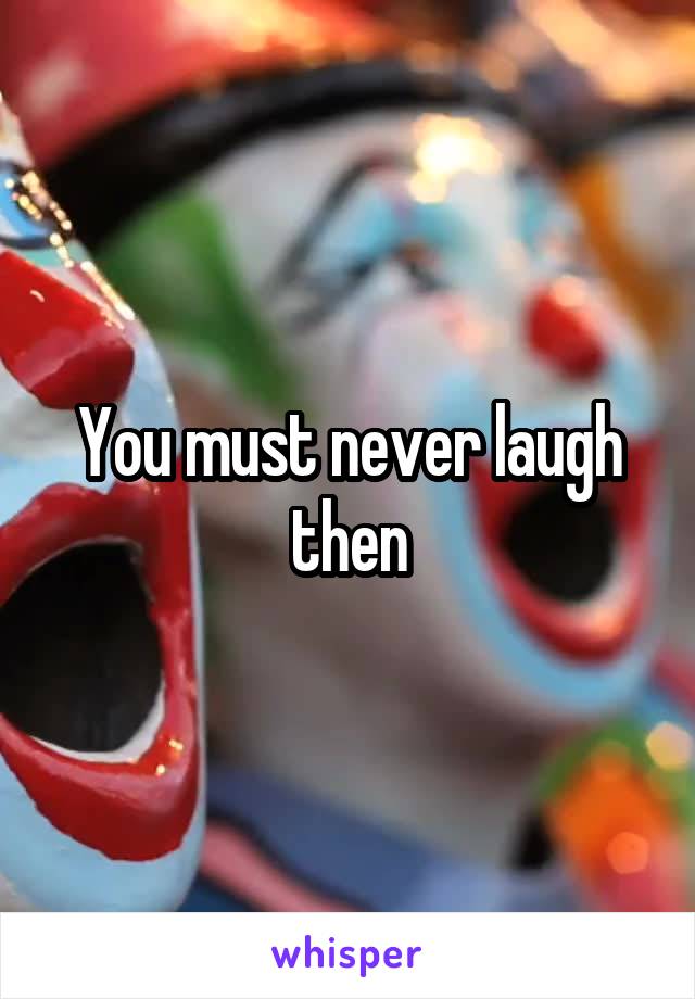 You must never laugh then