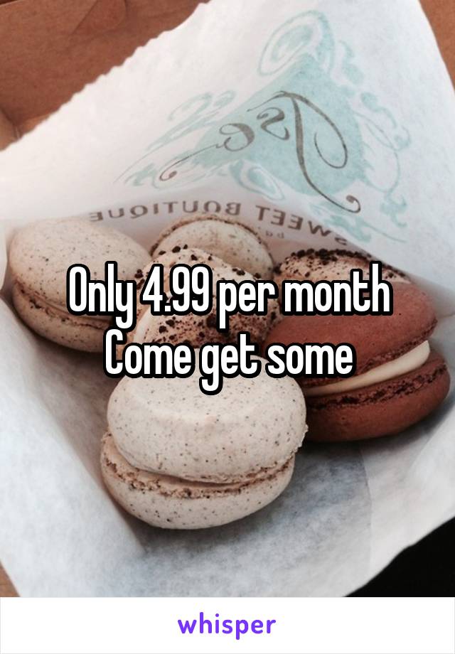 Only 4.99 per month
Come get some