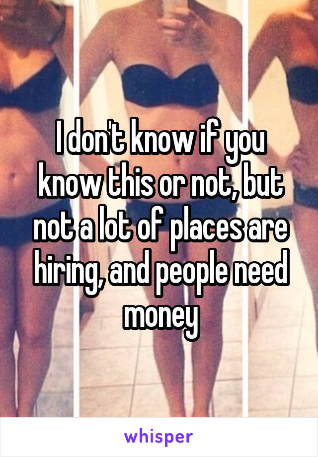 I don't know if you know this or not, but not a lot of places are hiring, and people need money