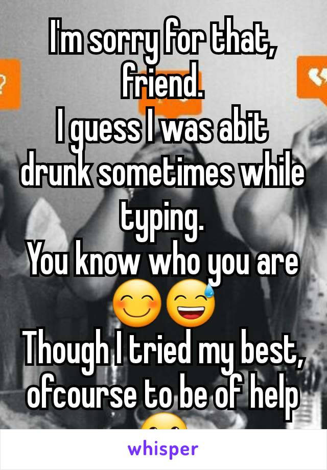 I'm sorry for that, friend.
I guess I was abit drunk sometimes while typing.
You know who you are 😊😅
Though I tried my best, ofcourse to be of help 🙂