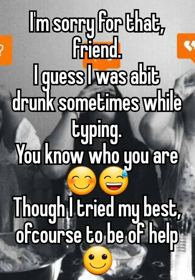 I'm sorry for that, friend.
I guess I was abit drunk sometimes while typing.
You know who you are 😊😅
Though I tried my best, ofcourse to be of help 🙂