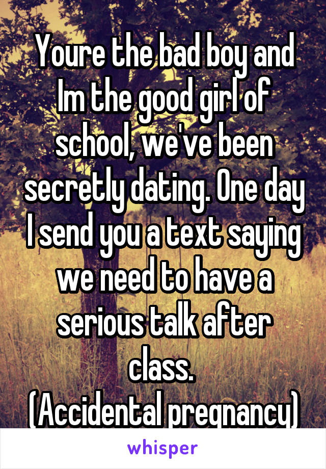 Youre the bad boy and Im the good girl of school, we've been secretly dating. One day I send you a text saying we need to have a serious talk after class. 
(Accidental pregnancy)