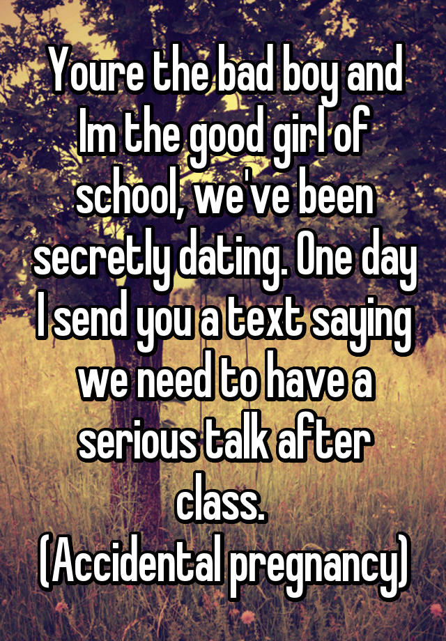 Youre the bad boy and Im the good girl of school, we've been secretly dating. One day I send you a text saying we need to have a serious talk after class. 
(Accidental pregnancy)