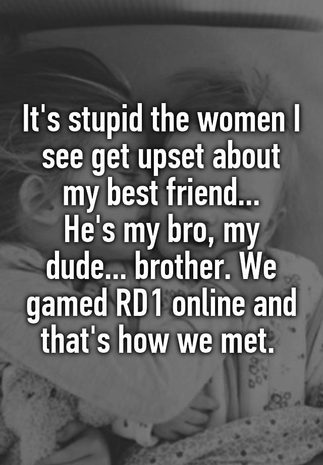 It's stupid the women I see get upset about my best friend...
He's my bro, my dude... brother. We gamed RD1 online and that's how we met. 