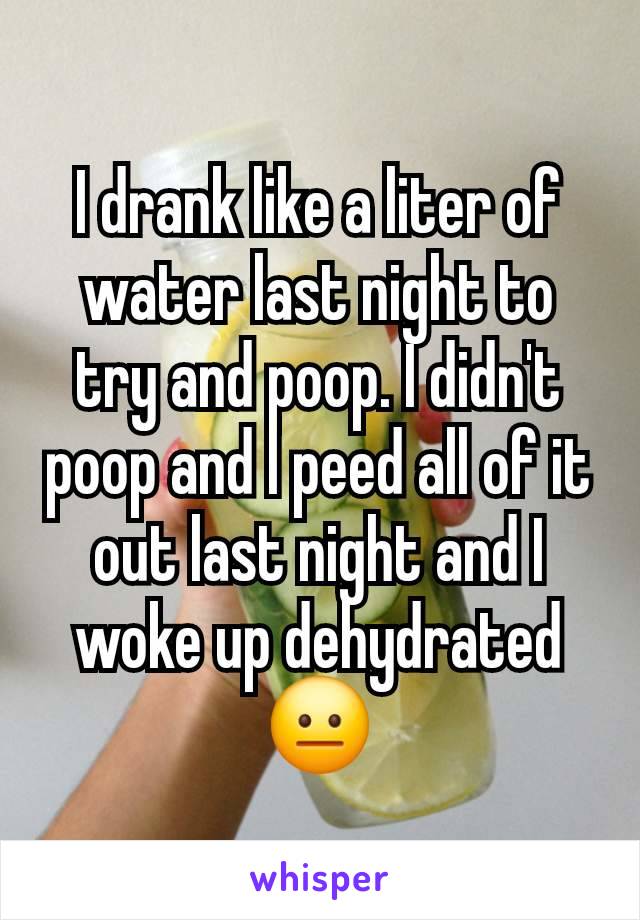 I drank like a liter of water last night to try and poop. I didn't poop and I peed all of it out last night and I woke up dehydrated 😐