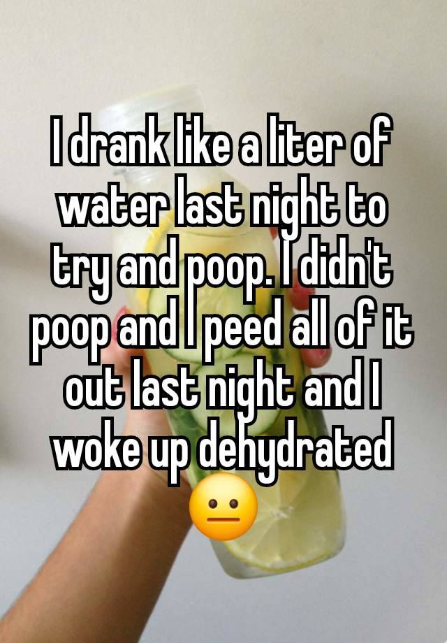 I drank like a liter of water last night to try and poop. I didn't poop and I peed all of it out last night and I woke up dehydrated 😐