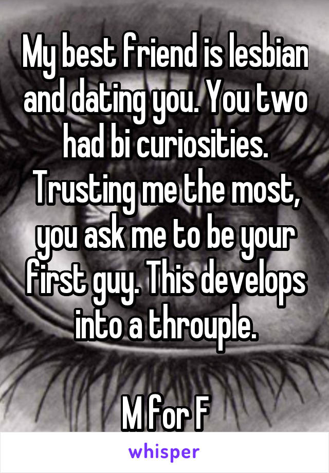 My best friend is lesbian and dating you. You two had bi curiosities. Trusting me the most, you ask me to be your first guy. This develops into a throuple.

M for F