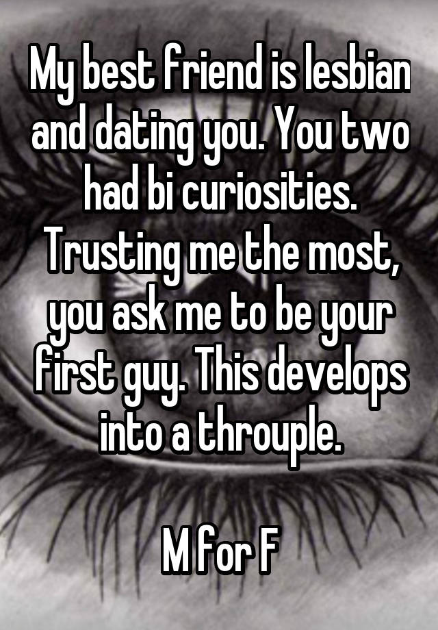 My best friend is lesbian and dating you. You two had bi curiosities. Trusting me the most, you ask me to be your first guy. This develops into a throuple.

M for F