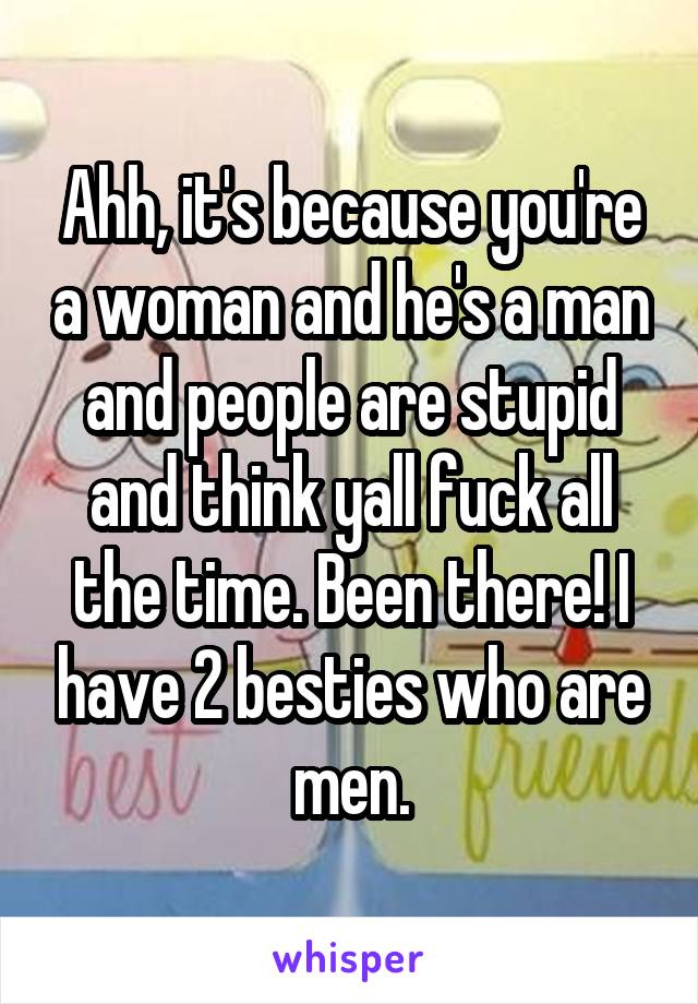 Ahh, it's because you're a woman and he's a man and people are stupid and think yall fuck all the time. Been there! I have 2 besties who are men.