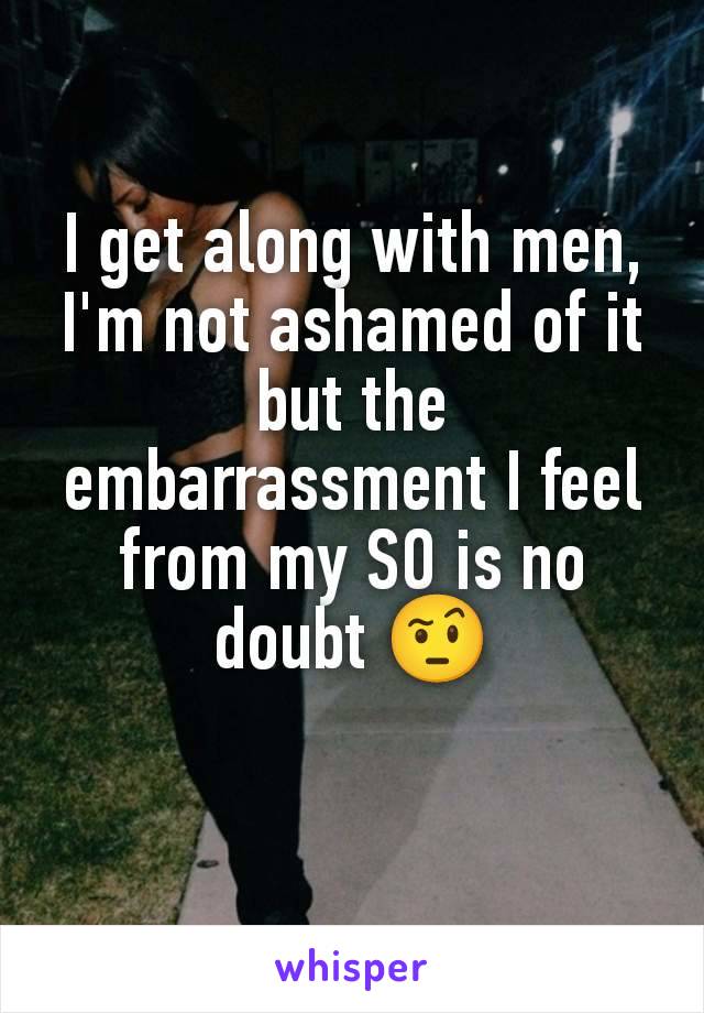 I get along with men, I'm not ashamed of it but the embarrassment I feel from my SO is no doubt 🤨