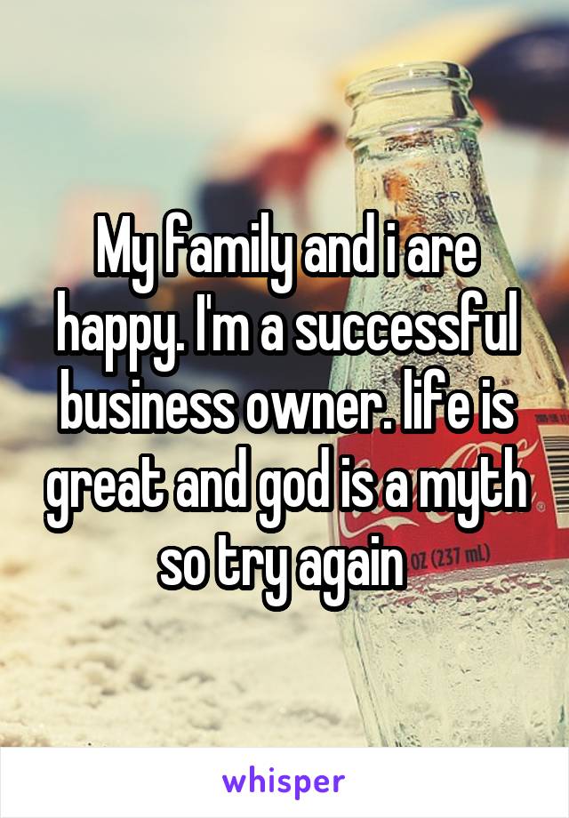 My family and i are happy. I'm a successful business owner. life is great and god is a myth so try again 