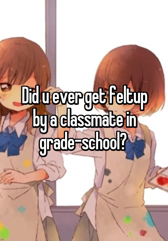 Did u ever get feltup
by a classmate in grade-school? 