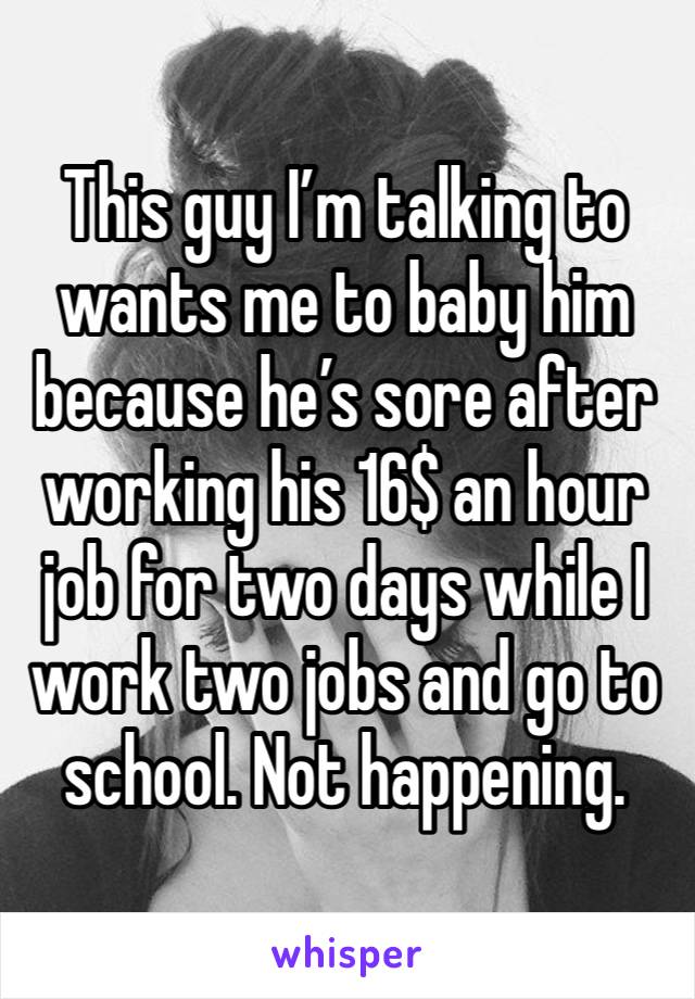 This guy I’m talking to wants me to baby him because he’s sore after working his 16$ an hour job for two days while I work two jobs and go to school. Not happening.