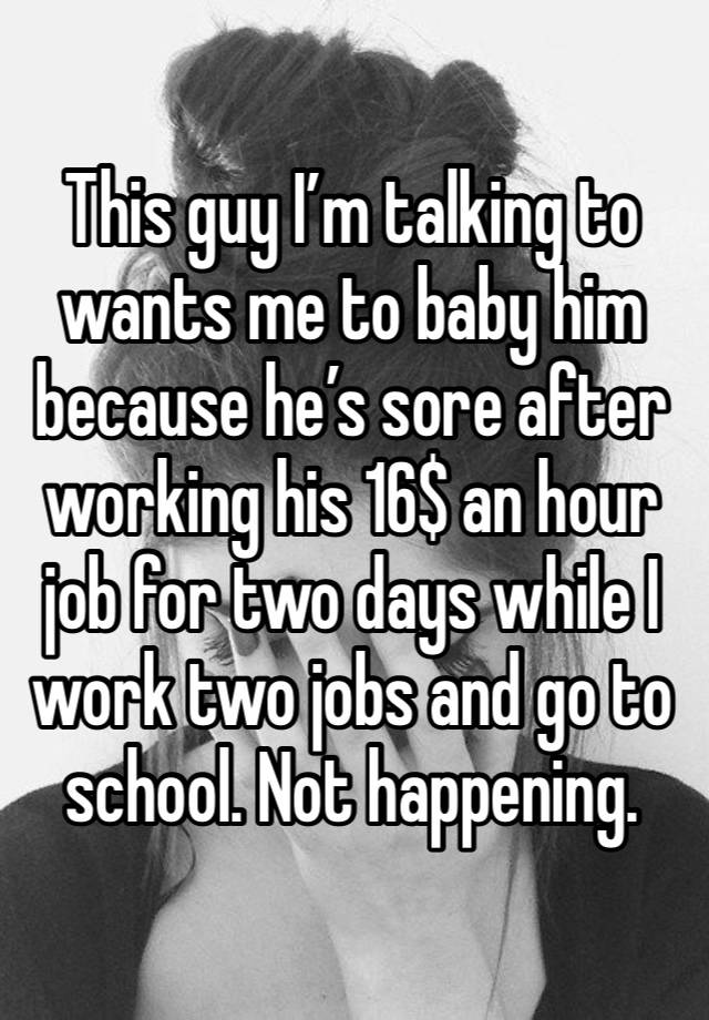 This guy I’m talking to wants me to baby him because he’s sore after working his 16$ an hour job for two days while I work two jobs and go to school. Not happening.