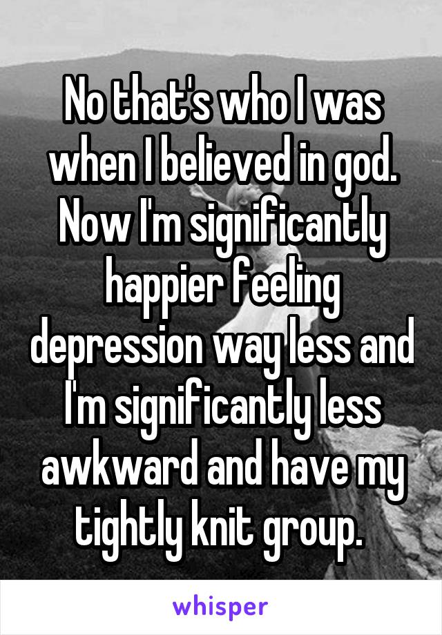 No that's who I was when I believed in god. Now I'm significantly happier feeling depression way less and I'm significantly less awkward and have my tightly knit group. 