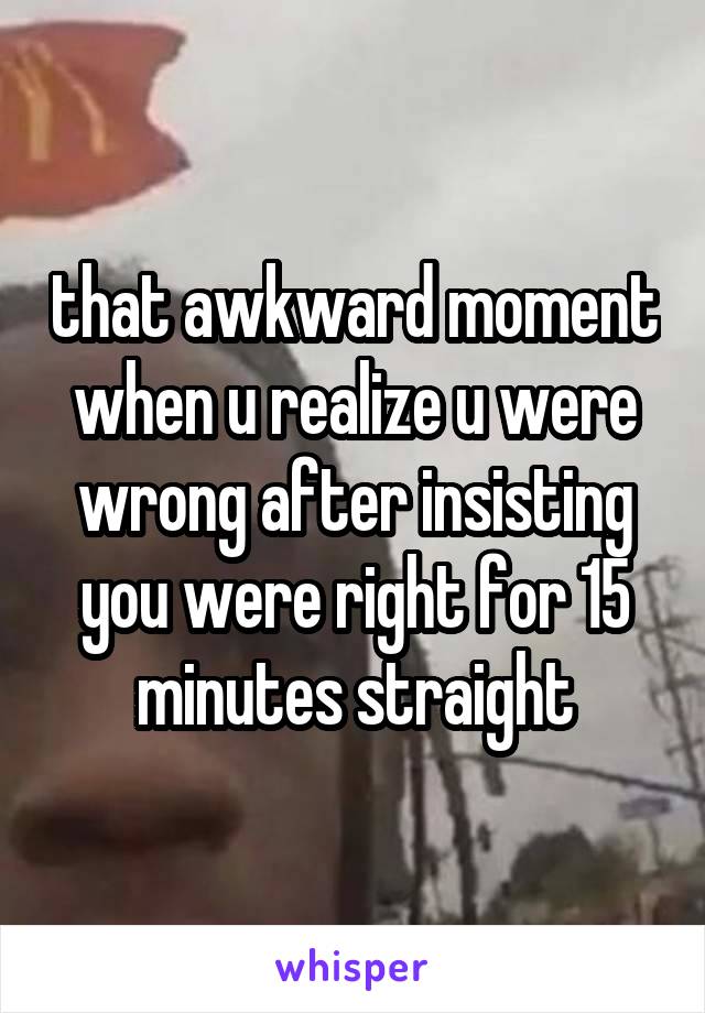 that awkward moment when u realize u were wrong after insisting you were right for 15 minutes straight