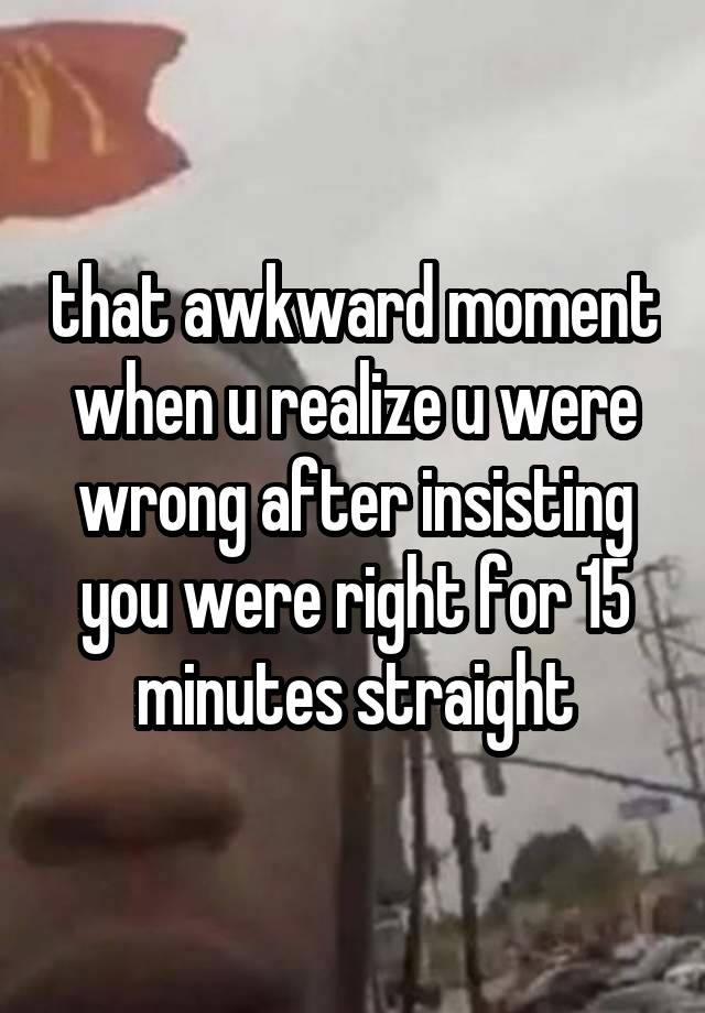 that awkward moment when u realize u were wrong after insisting you were right for 15 minutes straight