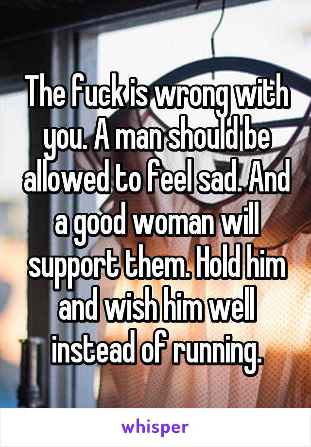 The fuck is wrong with you. A man should be allowed to feel sad. And a good woman will support them. Hold him and wish him well instead of running.