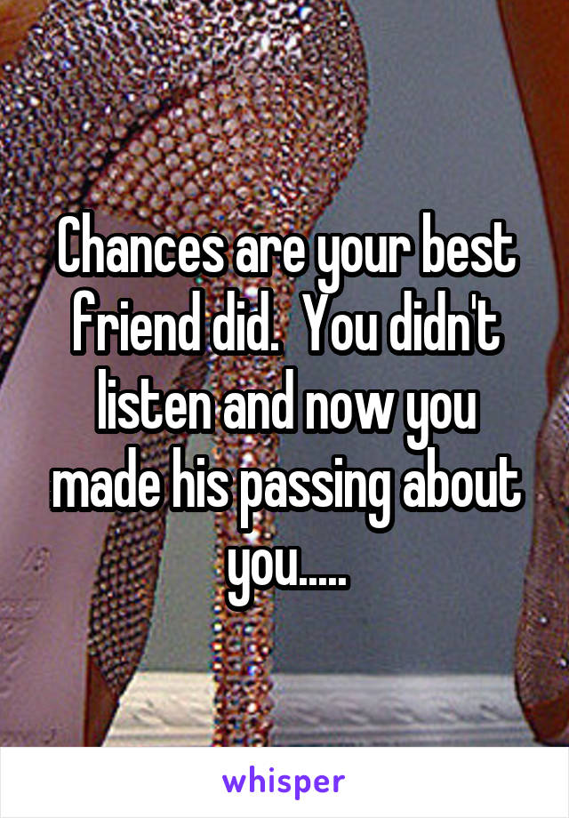 Chances are your best friend did.  You didn't listen and now you made his passing about you.....