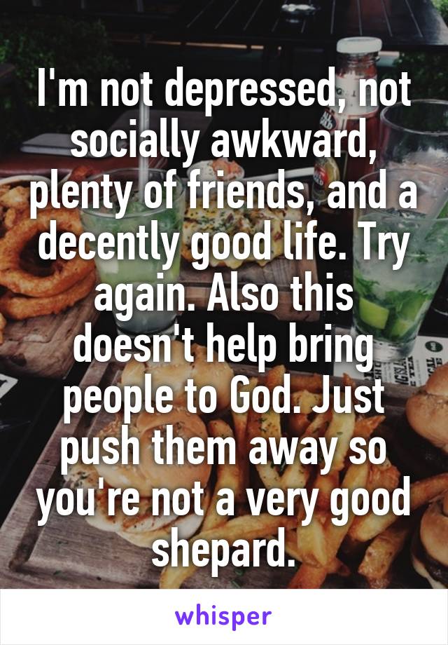 I'm not depressed, not socially awkward, plenty of friends, and a decently good life. Try again. Also this doesn't help bring people to God. Just push them away so you're not a very good shepard.