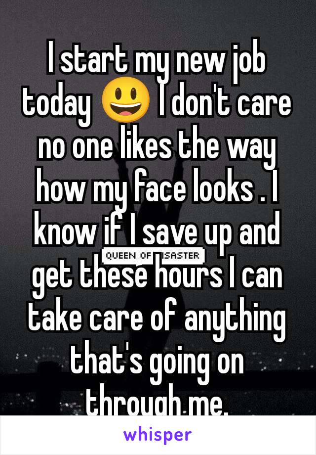 I start my new job today 😃 I don't care no one likes the way how my face looks . I know if I save up and get these hours I can take care of anything that's going on through me.