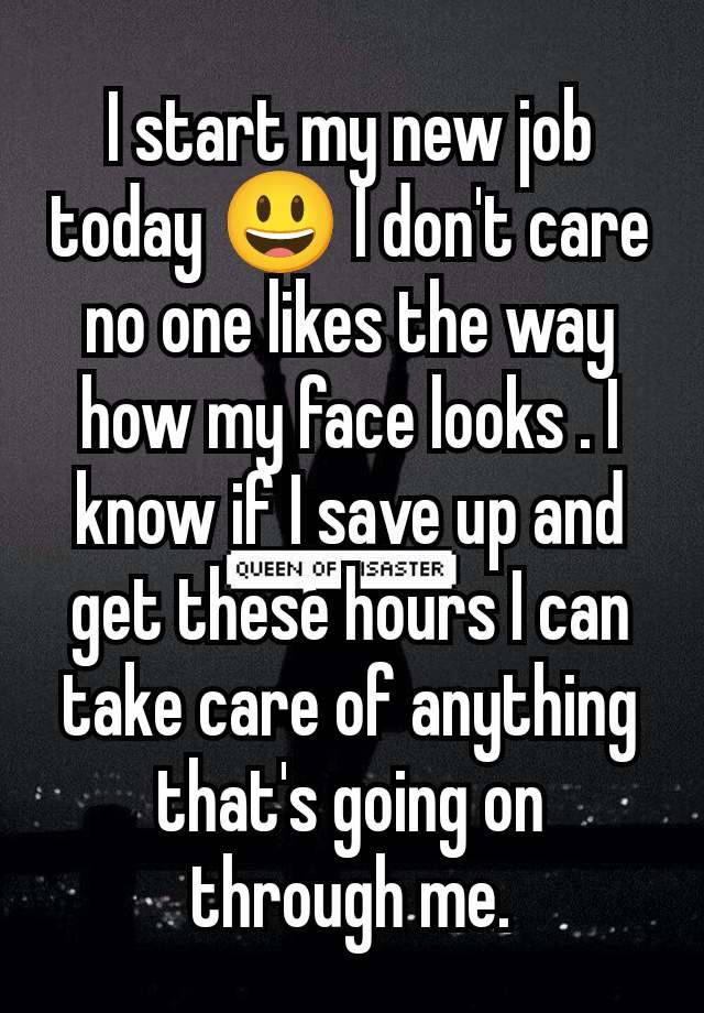 I start my new job today 😃 I don't care no one likes the way how my face looks . I know if I save up and get these hours I can take care of anything that's going on through me.