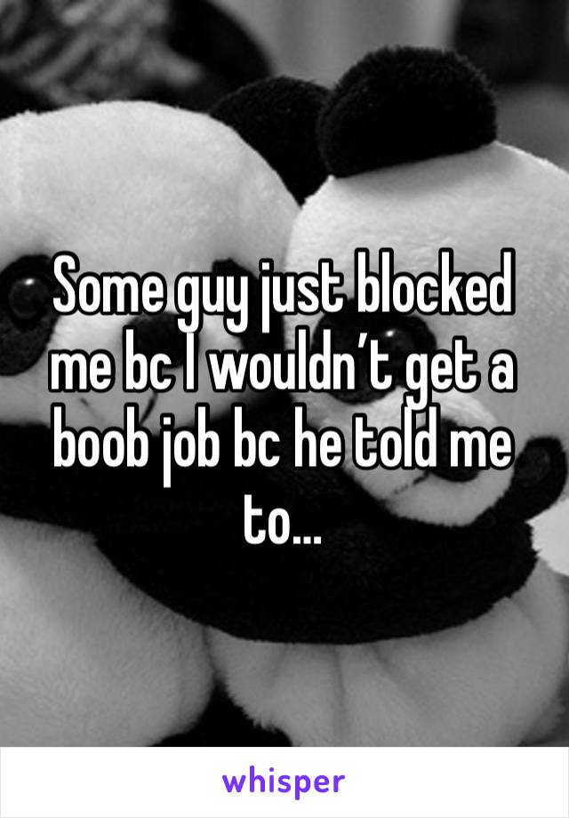 Some guy just blocked me bc I wouldn’t get a boob job bc he told me to…