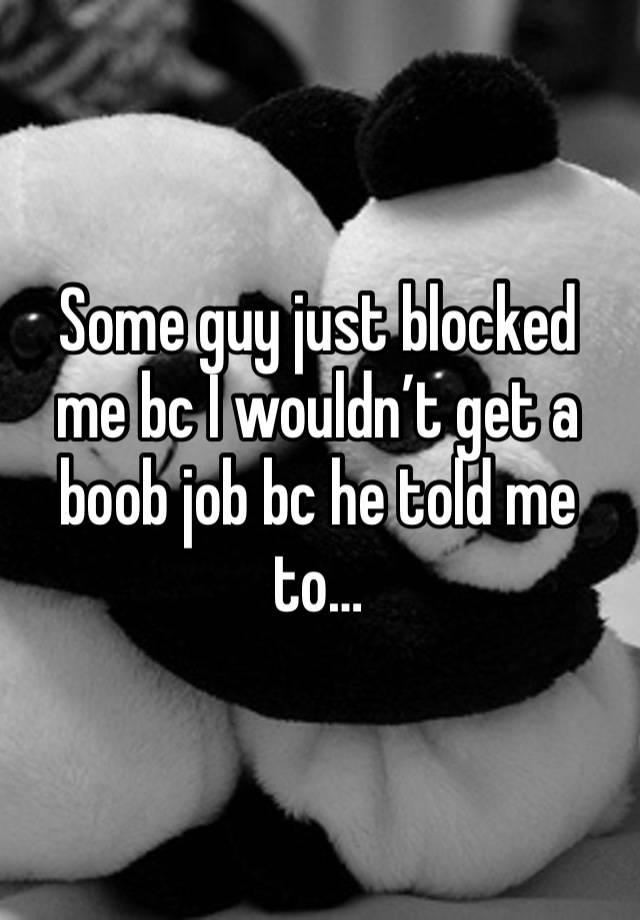 Some guy just blocked me bc I wouldn’t get a boob job bc he told me to…