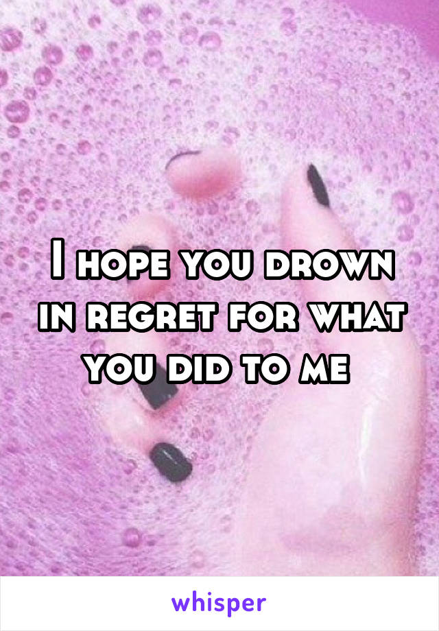 I hope you drown in regret for what you did to me 