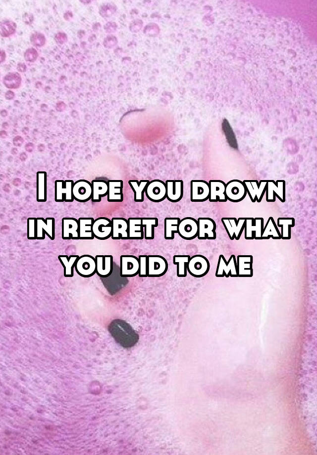 I hope you drown in regret for what you did to me 