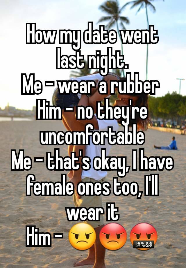 How my date went last night.
Me - wear a rubber 
Him - no they're uncomfortable
Me - that's okay, I have female ones too, I'll wear it
Him - 😠😡🤬