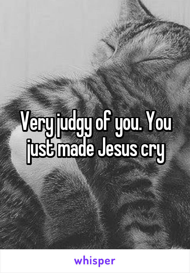 Very judgy of you. You just made Jesus cry