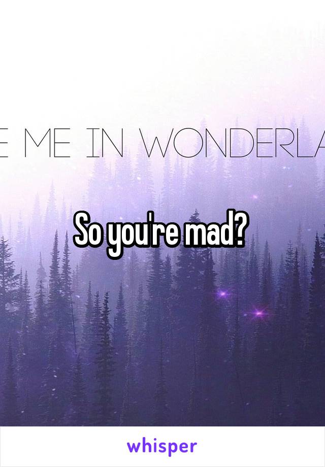 So you're mad? 