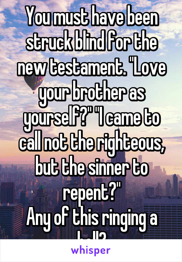 You must have been struck blind for the new testament. "Love your brother as yourself?" "I came to call not the righteous, but the sinner to repent?"
Any of this ringing a bell?