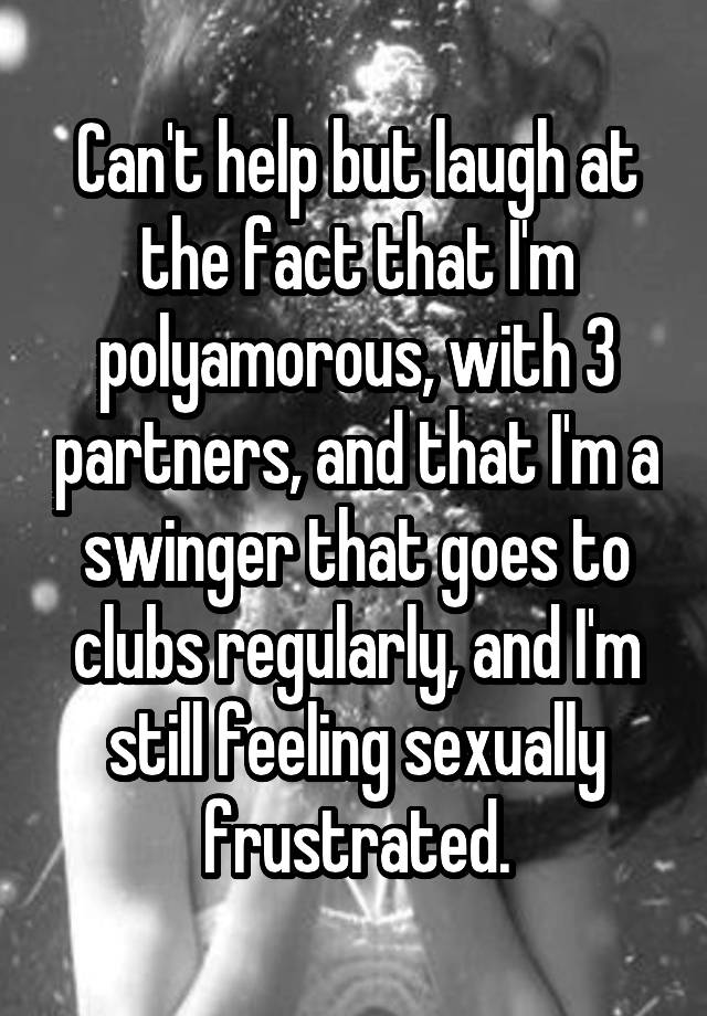 Can't help but laugh at the fact that I'm polyamorous, with 3 partners, and that I'm a swinger that goes to clubs regularly, and I'm still feeling sexually frustrated.