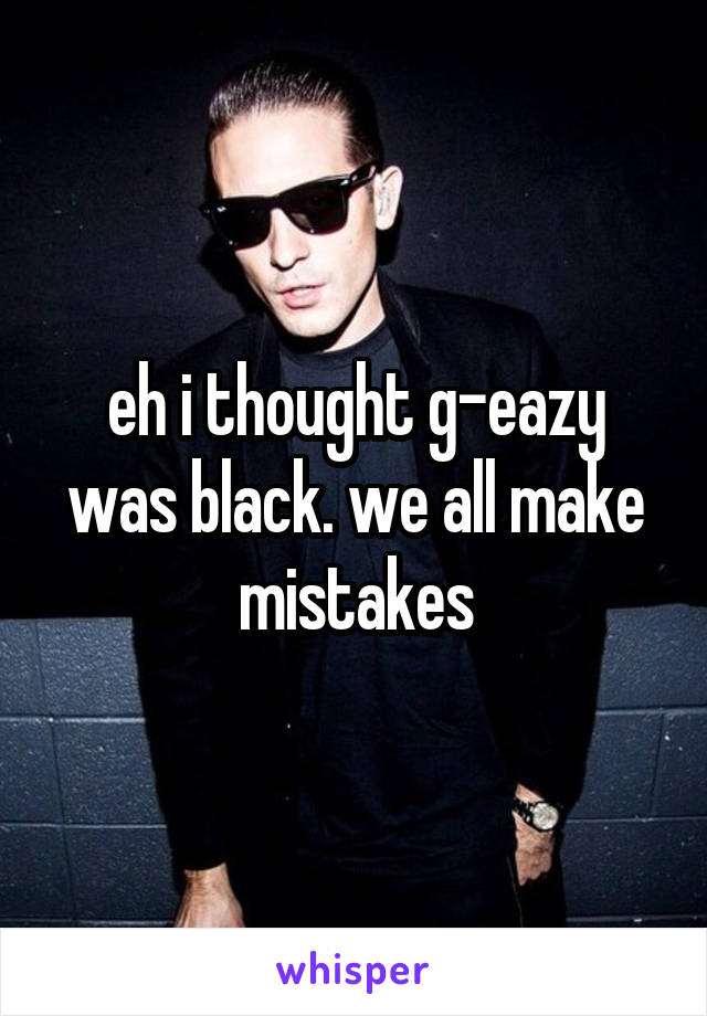 eh i thought g-eazy was black. we all make mistakes