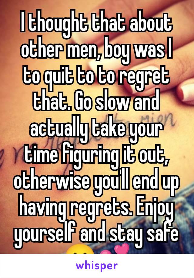 I thought that about other men, boy was I to quit to to regret that. Go slow and actually take your time figuring it out, otherwise you'll end up having regrets. Enjoy yourself and stay safe 😊💕