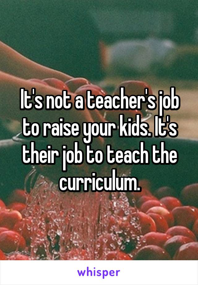 It's not a teacher's job to raise your kids. It's their job to teach the curriculum.