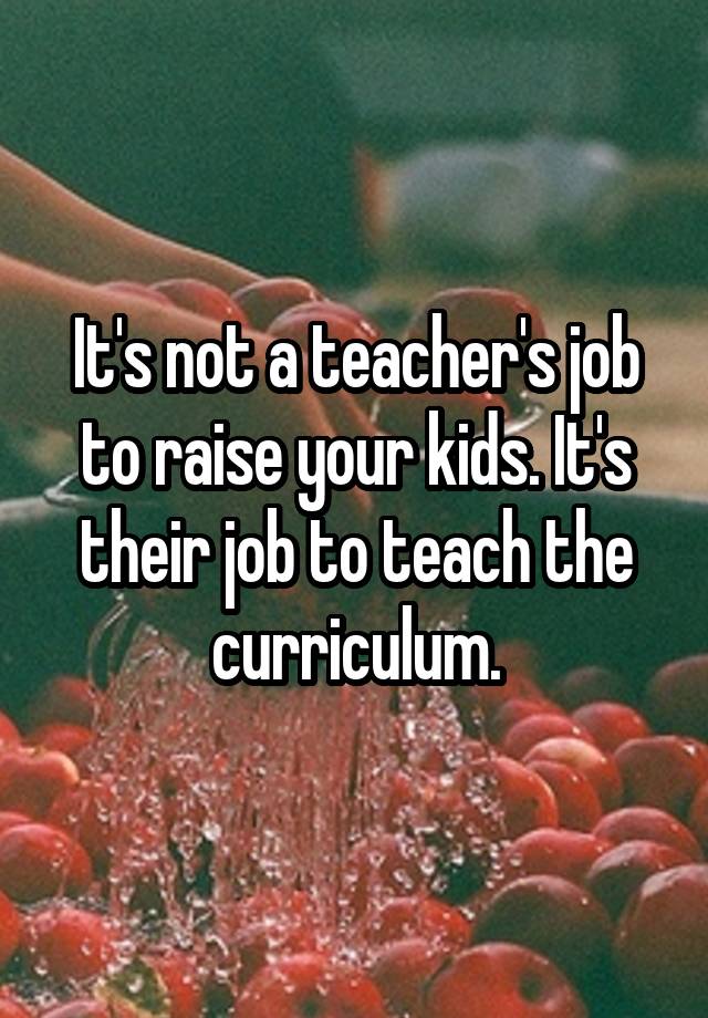 It's not a teacher's job to raise your kids. It's their job to teach the curriculum.