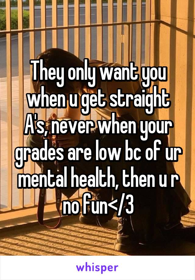 They only want you when u get straight A's, never when your grades are low bc of ur mental health, then u r no fun</3