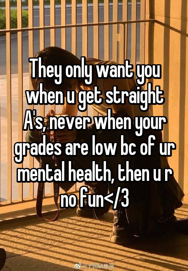 They only want you when u get straight A's, never when your grades are low bc of ur mental health, then u r no fun</3