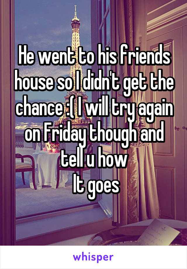 He went to his friends house so I didn't get the chance :( I will try again on Friday though and tell u how
 It goes
