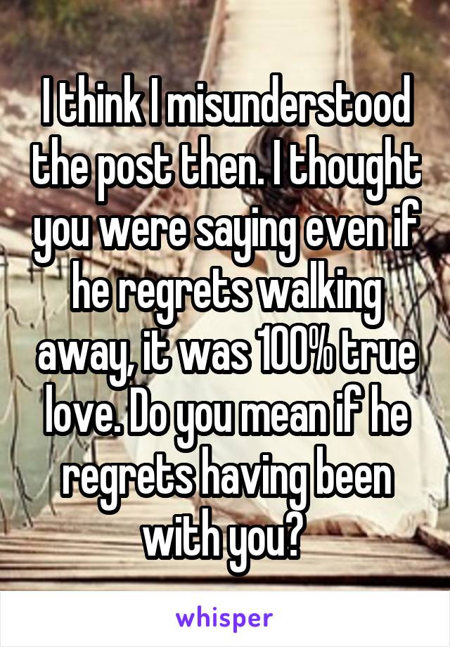 I think I misunderstood the post then. I thought you were saying even if he regrets walking away, it was 100% true love. Do you mean if he regrets having been with you? 