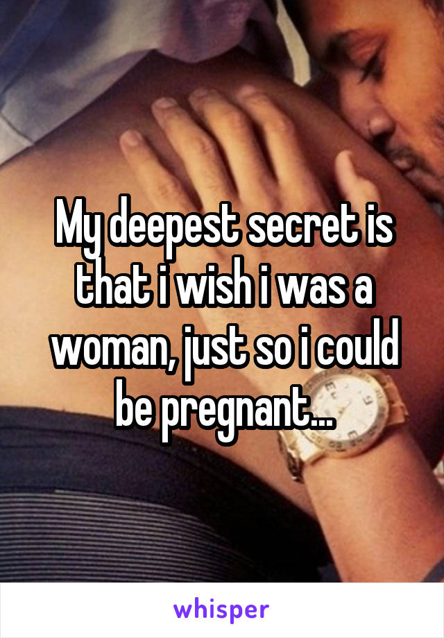 My deepest secret is that i wish i was a woman, just so i could be pregnant...